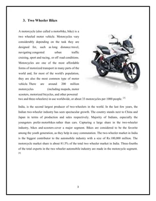 3. Two Wheeler Bikes
A motorcycle (also called a motorbike, bike) is a
two wheeled motor vehicle. Motorcycles vary
considerably depending on the task they are
designed

for,

such

navigating congested

as long

distance travel,

urban

traffic

cruising, sport and racing, or off road conditions.
Motorcycles are one of the most affordable
forms of motorized transport in many parts of the
world and, for most of the world's population,
they are also the most common type of motor
vehicle. There
motorcycles

are

around

200

million

(including mopeds, motor

scooters, motorized bicycles, and other powered
two and three-wheelers) in use worldwide, or about 33 motorcycles per 1000 people. [3]
India, is the second largest producer of two-wheelers in the world. In the last few years, the
Indian two-wheeler industry has seen spectacular growth. The country stands next to China and
Japan in terms of production and sales respectively. Majority of Indians, especially the
youngsters prefer motorbikes rather than cars. Capturing a large share in the two-wheeler
industry, bikes and scooters cover a major segment. Bikes are considered to be the favorite
among the youth generation, as they help in easy commutation. The two-wheeler market in India
is the biggest contributor to the automobile industry with a size of Rs.100,000 million. The
motorcycle market share is about 81.5% of the total two wheeler market in India. Three-fourths
of the total exports in the two wheeler automobile industry are made in the motorcycle segment.
[4]

3

 