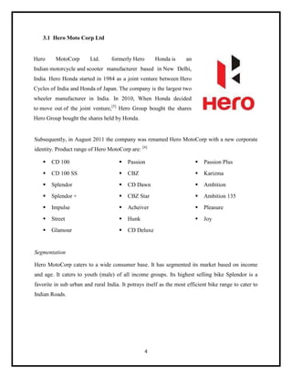 3.1 Hero Moto Corp Ltd

Hero

MotoCorp

Ltd.

formerly Hero

Honda is

an

Indian motorcycle and scooter manufacturer based in New Delhi,
India. Hero Honda started in 1984 as a joint venture between Hero
Cycles of India and Honda of Japan. The company is the largest two
wheeler manufacturer in India. In 2010, When Honda decided
to move out of the joint venture,[5] Hero Group bought the shares
Hero Group bought the shares held by Honda.

Subsequently, in August 2011 the company was renamed Hero MotoCorp with a new corporate
identity. Product range of Hero MotoCorp are: [6]


CD 100



Passion



Passion Plus



CD 100 SS



CBZ



Karizma



Splendor



CD Dawn



Ambition



Splendor +



CBZ Star



Ambition 135



Impulse



Acheiver



Pleasure



Street



Hunk



Joy



Glamour



CD Deluxe

Segmentation
Hero MotoCorp caters to a wide consumer base. It has segmented its market based on income
and age. It caters to youth (male) of all income groups. Its highest selling bike Splendor is a
favorite in sub urban and rural India. It potrays itself as the most efficient bike range to cater to
Indian Roads.

4

 
