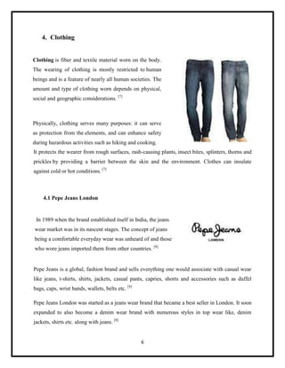4. Clothing

Clothing is fiber and textile material worn on the body.
The wearing of clothing is mostly restricted to human
beings and is a feature of nearly all human societies. The
amount and type of clothing worn depends on physical,
social and geographic considerations. [7]

Physically, clothing serves many purposes: it can serve
as protection from the elements, and can enhance safety
during hazardous activities such as hiking and cooking.
It protects the wearer from rough surfaces, rash-causing plants, insect bites, splinters, thorns and
prickles by providing a barrier between the skin and the environment. Clothes can insulate
against cold or hot conditions. [7]

4.1 Pepe Jeans London

In 1989 when the brand established itself in India, the jeans
wear market was in its nascent stages. The concept of jeans
being a comfortable everyday wear was unheard of and those
who wore jeans imported them from other countries. [8]

Pepe Jeans is a global, fashion brand and sells everything one would associate with casual wear
like jeans, t-shirts, shirts, jackets, casual pants, capries, shorts and accessories such as duffel
bags, caps, wrist bands, wallets, belts etc. [8]
Pepe Jeans London was started as a jeans wear brand that became a best seller in London. It soon
expanded to also become a denim wear brand with numerous styles in top wear like, denim
jackets, shirts etc. along with jeans. [8]

6

 