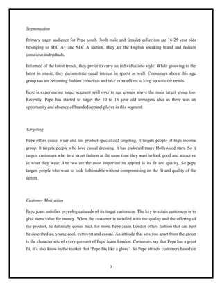 Segmentation
Primary target audience for Pepe youth (both male and female) collection are 16-25 year olds
belonging to SEC A+ and SEC A section. They are the English speaking brand and fashion
conscious individuals.
Informed of the latest trends, they prefer to carry an individualistic style. While grooving to the
latest in music, they demonstrate equal interest in sports as well. Consumers above this age
group too are becoming fashion conscious and take extra efforts to keep up with the trends.
Pepe is experiencing target segment spill over to age groups above the main target group too.
Recently, Pepe has started to target the 10 to 16 year old teenagers also as there was an
opportunity and absence of branded apparel player in this segment.

Targeting
Pepe offers casual wear and has product specialized targeting. It targets people of high income
group. It targets people who love casual dressing. It has endorsed many Hollywood stars. So it
targets customers who love street fashion at the same time they want to look good and attractive
in what they wear. The two are the most important an apparel is its fit and quality. So pepe
targets people who want to look fashionable without compromising on the fit and quality of the
denim.

Customer Motivation
Pepe jeans satisfies psycologicalneeds of its target customers. The key to retain customers is to
give them value for money. When the customer is satisfied with the quality and the offering of
the product, he definitely comes back for more. Pepe Jeans London offers fashion that can best
be described as, young cool, extrovert and casual. An attitude that sets you apart from the group
is the characteristic of every garment of Pepe Jeans London. Customers say that Pepe has a great
fit, it’s also know in the market that ‘Pepe fits like a glove’. So Pepe attracts customers based on

7

 