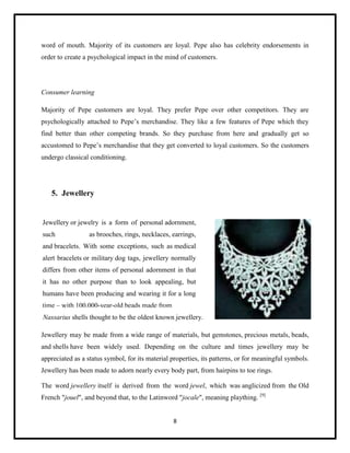 word of mouth. Majority of its customers are loyal. Pepe also has celebrity endorsements in
order to create a psychological impact in the mind of customers.

Consumer learning
Majority of Pepe customers are loyal. They prefer Pepe over other competitors. They are
psychologically attached to Pepe’s merchandise. They like a few features of Pepe which they
find better than other competing brands. So they purchase from here and gradually get so
accustomed to Pepe’s merchandise that they get converted to loyal customers. So the customers
undergo classical conditioning.

5. Jewellery

Jewellery or jewelry is a form of personal adornment,
such

as brooches, rings, necklaces, earrings,

and bracelets. With some exceptions, such as medical
alert bracelets or military dog tags, jewellery normally
differs from other items of personal adornment in that
it has no other purpose than to look appealing, but
humans have been producing and wearing it for a long
time – with 100,000-year-old beads made from
Nassarius shells thought to be the oldest known jewellery.
Jewellery may be made from a wide range of materials, but gemstones, precious metals, beads,
and shells have been widely used. Depending on the culture and times jewellery may be
appreciated as a status symbol, for its material properties, its patterns, or for meaningful symbols.
Jewellery has been made to adorn nearly every body part, from hairpins to toe rings.
The word jewellery itself is derived from the word jewel, which was anglicized from the Old
French "jouel", and beyond that, to the Latinword "jocale", meaning plaything. [9]

8

 