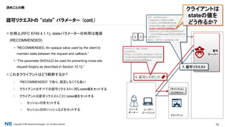Copyright © NRI SecureTechnologies, Ltd. All rights reserved. 14
決めごとの例
 仕様上(RFC 6749 4.1.1)、stateパラメーターの利用は推奨
(RECOMMENDED)
 “RECOMMENDED. An opaque value used by the client to
maintain state between the request and callback.”
 “The parameter SHOULD be used for preventing cross-site
request forgery as described in Section 10.12.”
 これをクライアントはどう解釈するか?
1. “RECOMMENDED” であり、設定しなくても良い
2. クライアントはすべての認可リクエストに同じstate値をセットする
3. クライアントは認可リクエストごとにstate値をセットする
a. セッションIDをセットする
b. セッションIDのハッシュなどをセットする
認可リクエストの “state” パラメーター (cont.)
リソース
オーナー
認可
サーバー
クライアント
WEBSITE
ユーザー
エージェント
リダイレクション
エンドポイント
32
1. 認可リクエスト
GET /authorize?
response_type=code&
client_id=s6BhdRkqt3&
scope=message.readonly&
state=3af23asl0989gnv&
redirect_uri=https%3A%2F%2F
client%2Eexample%2Ecom%2Fcb
HTTP/1.1
Host: server.example.com
4. 認可レスポンス
HTTP/1.1 302 Found
Location:
https://client.example.com/cb
?code=SplxlOBeZQQYbYS6WxSbIA&
state=3af23asl0989gnv
クライアントは
stateの値を
どう作るか?
 