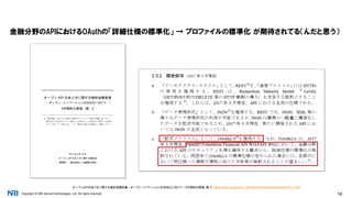 Copyright © NRI SecureTechnologies, Ltd. All rights reserved. 16
金融分野のAPIにおけるOAuthの「詳細仕様の標準化」 → プロファイルの標準化 が期待されてる（んだと思う）
オープンAPIのあり方に関する検討会報告書－オープン・イノベーションの活性化に向けて－【中間的な整理（案）】 https://www.zenginkyo.or.jp/fileadmin/res/news/news290316_2.pdf
 