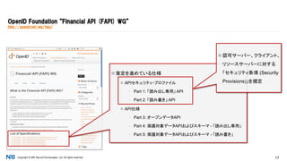 Copyright © NRI SecureTechnologies, Ltd. All rights reserved. 17
OpenID Foundation “Financial API (FAPI) WG”
http://openid.net/wg/fapi/
 策定を進めている仕様
 APIセキュリティ・プロファイル
▪ Part 1: 「読み出し専用」 API
▪ Part 2: 「読み書き」 API
 API仕様
▪ Part 3: オープンデータAPI
▪ Part 4: 保護対象データAPIおよびスキーマ - 「読み出し専用」
▪ Part 5: 保護対象データAPIおよびスキーマ - 「読み書き」
 認可サーバー、クライアント、
リソースサーバーに対する
「セキュリティ条項 (Security
Provisions)」を規定
 
