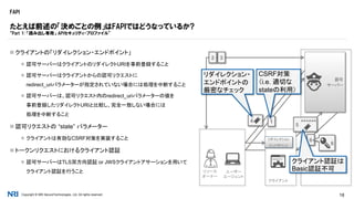 Copyright © NRI SecureTechnologies, Ltd. All rights reserved. 18
FAPI
 クライアントの「リダイレクション・エンドポイント」
 認可サーバーはクライアントのリダイレクトURIを事前登録すること
 認可サーバーはクライアントからの認可リクエストに
redirect_uriパラメーターが指定されていない場合には処理を中断すること
 認可サーバーは、認可リクエスト内のredirect_uriパラメーターの値を
事前登録したリダイレクトURIと比較し、完全一致しない場合には
処理を中断すること
 認可リクエストの “state” パラメーター
 クライアントは有効なCSRF対策を実装すること
 トークンリクエストにおけるクライアント認証
 認可サーバーはTLS双方向認証 or JWSクライアントアサーションを用いて
クライアント認証を行うこと
たとえば前述の「決めごとの例」はFAPIではどうなっているか?
“Part 1: 「読み出し専用」 APIセキュリティ・プロファイル”
リソース
オーナー
認可
サーバー
クライアント
WEBSITE
ユーザー
エージェント
リダイレクション
エンドポイント
32
14
6
6
5 ******
リダイレクション・
エンドポイントの
厳密なチェック
クライアント認証は
Basic認証不可
CSRF対策
（i.e. 適切な
stateの利用）
 