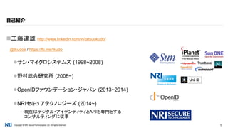 Copyright © NRI SecureTechnologies, Ltd. All rights reserved. 1
工藤達雄 http://www.linkedin.com/in/tatsuokudo/
@tkudos / https://fb.me/tkudo
サン・マイクロシステムズ (1998~2008)
野村総合研究所 (2008~)
OpenIDファウンデーション・ジャパン (2013~2014)
NRIセキュアテクノロジーズ (2014~)
▪ 現在はデジタル・アイデンティティとAPIを専門とする
コンサルティングに従事
自己紹介
 