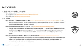 Copyright © NRI SecureTechnologies, Ltd. All rights reserved. 22
 使える「車輪」や「車輪の部品」はたくさんある
 OAuthの拡張仕様など https://datatracker.ietf.org/wg/oauth/documents/
 OpenID Connect http://openid.net/developers/specs/
 For starters…
 RFC 6819: OAuth 2.0の脅威モデルとセキュリティ検討 https://tools.ietf.org/html/rfc6819, https://openid-foundation-japan.github.io/rfc6819.ja.html （和訳）
▪ “This document gives additional security considerations for OAuth, beyond those in the OAuth 2.0 specification, based on a
comprehensive threat model for the OAuth 2.0 protocol.”
 draft-ietf-oauth-security-topics: OAuthセキュリティ・トピックス https://datatracker.ietf.org/doc/draft-ietf-oauth-security-topics
▪ “This draft gives a comprehensive overview on open OAuth security topics. It is intended to serve as a working document
for the OAuth working group to systematically capture and discuss these security topics and respective mitigations and
eventually recommend best current practice and also OAuth extensions needed to cope with the respective security
threats.”
 draft-ietf-oauth-native-apps: ネイティブ・アプリケーション向けのOAuth 2.0 https://datatracker.ietf.org/doc/draft-ietf-oauth-native-apps
▪ “OAuth 2.0 authorization requests from native apps should only be made through external user-agents, primarily the user's
browser. This specification details the security and usability reasons why this is the case, and how native apps and
authorization servers can implement this best practice.”
DO IT YOURSELF!!
 
