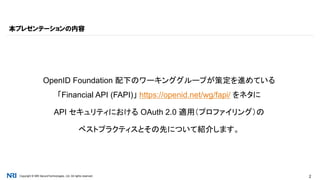 Copyright © NRI SecureTechnologies, Ltd. All rights reserved. 2
OpenID Foundation 配下のワーキンググループが策定を進めている
「Financial API (FAPI)」 https://openid.net/wg/fapi/ をネタに
API セキュリティにおける OAuth 2.0 適用（プロファイリング）の
ベストプラクティスとその先について紹介します。
本プレゼンテーションの内容
 