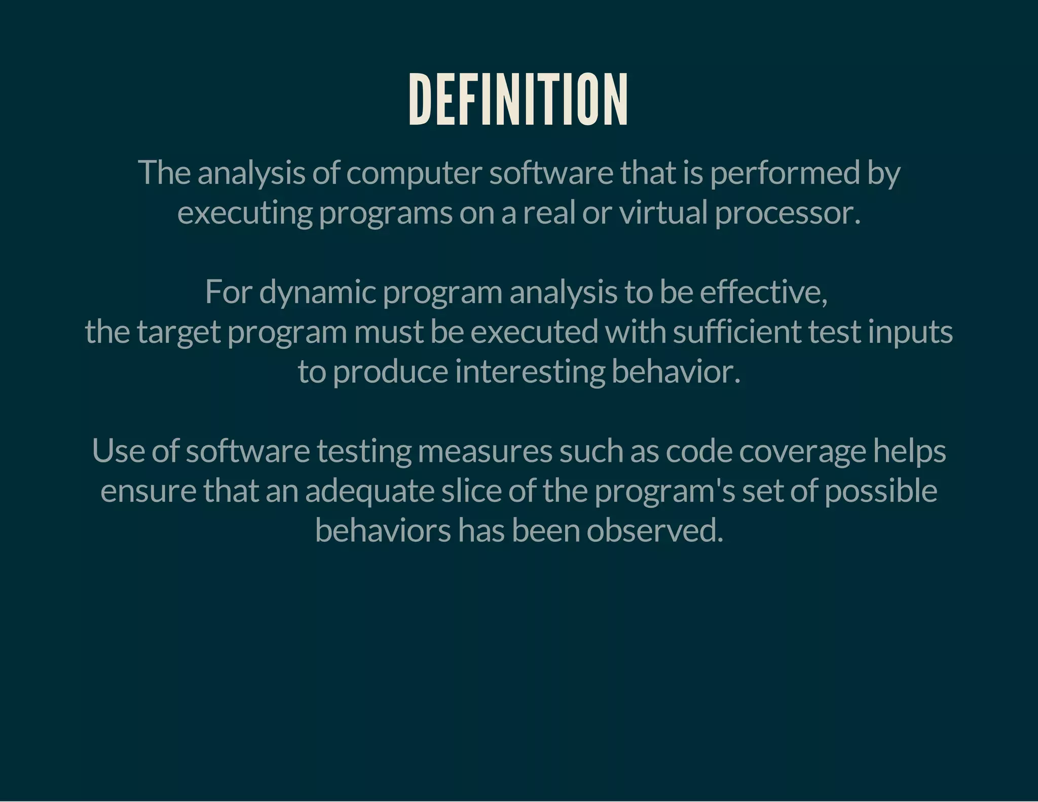 DEFINITION 
The analysis of computer software that is performed by 
executing programs on a real or virtual processor. 
For dynamic program analysis to be effective, 
the target program must be executed with sufficient test inputs 
to produce interesting behavior. 
Use of software testing measures such as code coverage helps 
ensure that an adequate slice of the program's set of possible 
behaviors has been observed. 
 