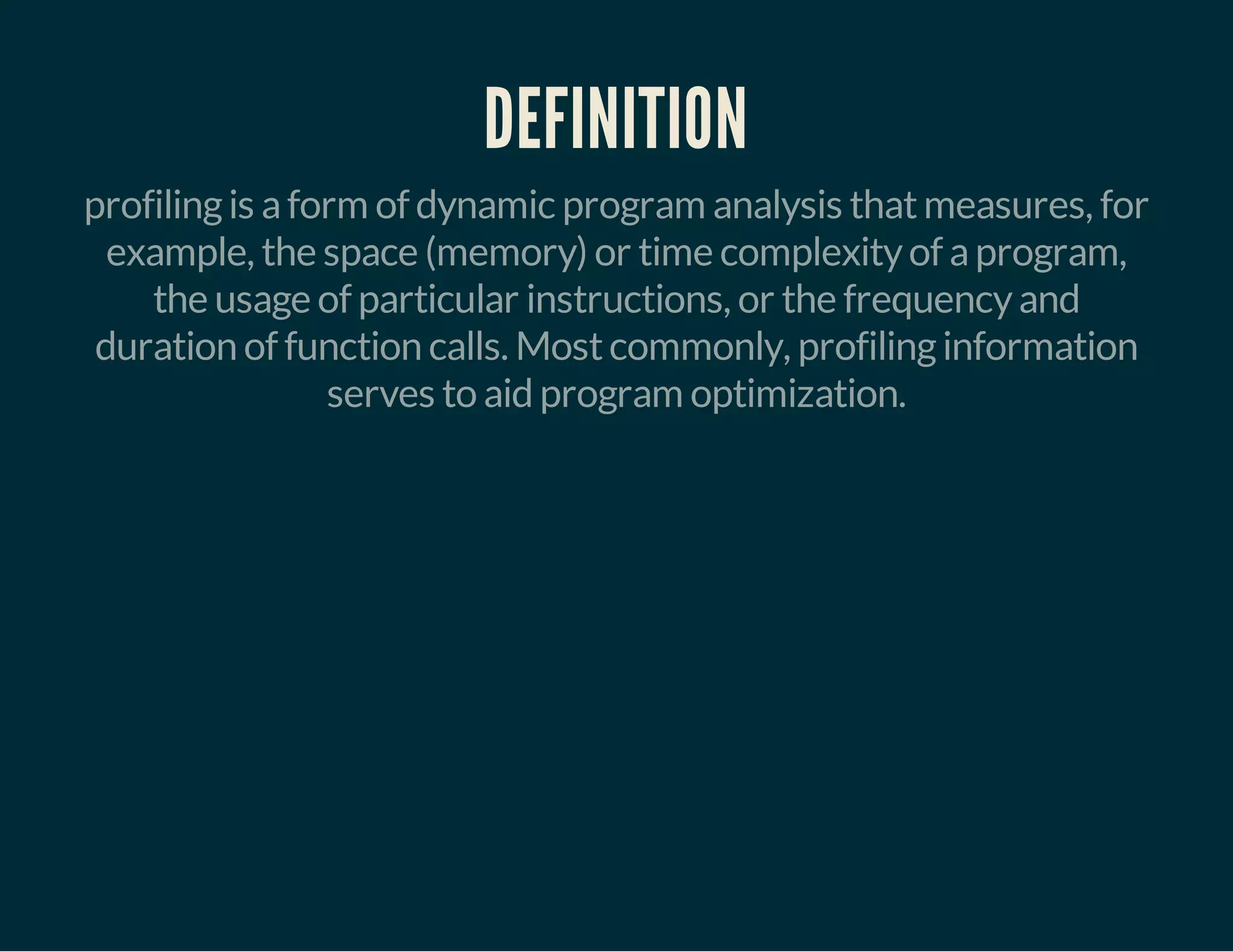 DEFINITION 
profiling is a form of dynamic program analysis that measures, for 
example, the space (memory) or time complexity of a program, 
the usage of particular instructions, or the frequency and 
duration of function calls. Most commonly, profiling information 
serves to aid program optimization. 
 