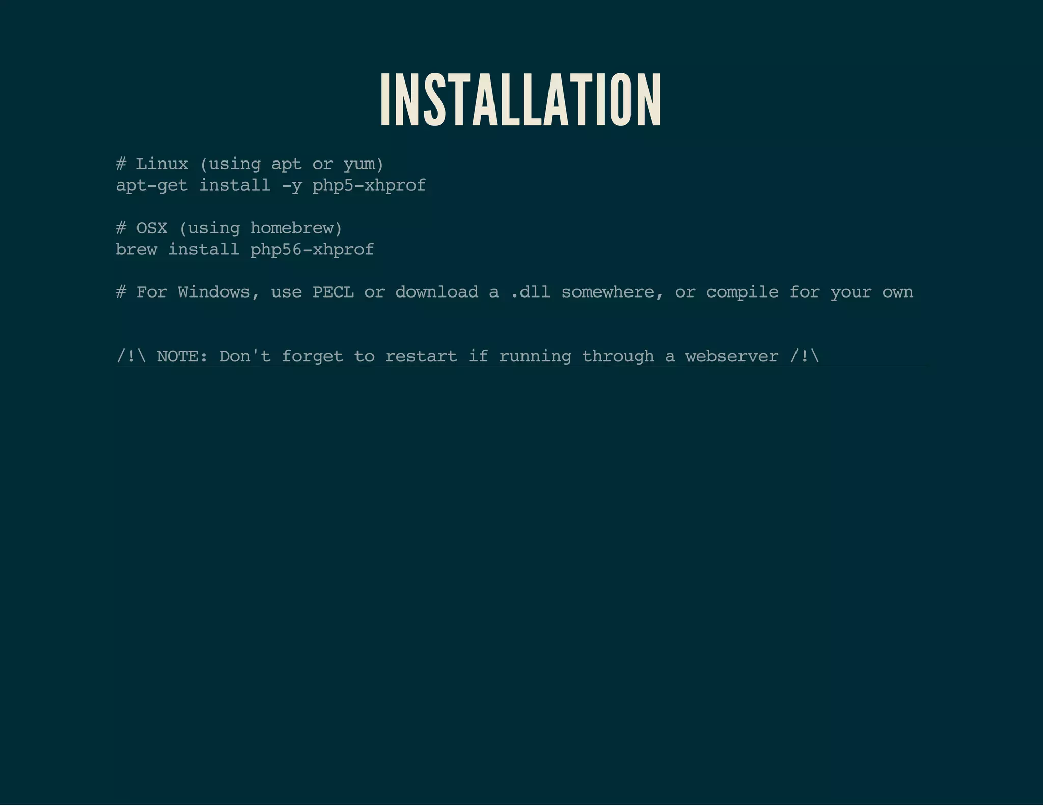 INSTALLATION 
# Linux (using apt or yum) 
apt-get install -y php5-xhprof 
# OSX (using homebrew) 
brew install php56-xhprof 
# For Windows, use PECL or download a .dll somewhere, or compile for your own 
/! NOTE: Don't forget to restart if running through a webserver /! 
 