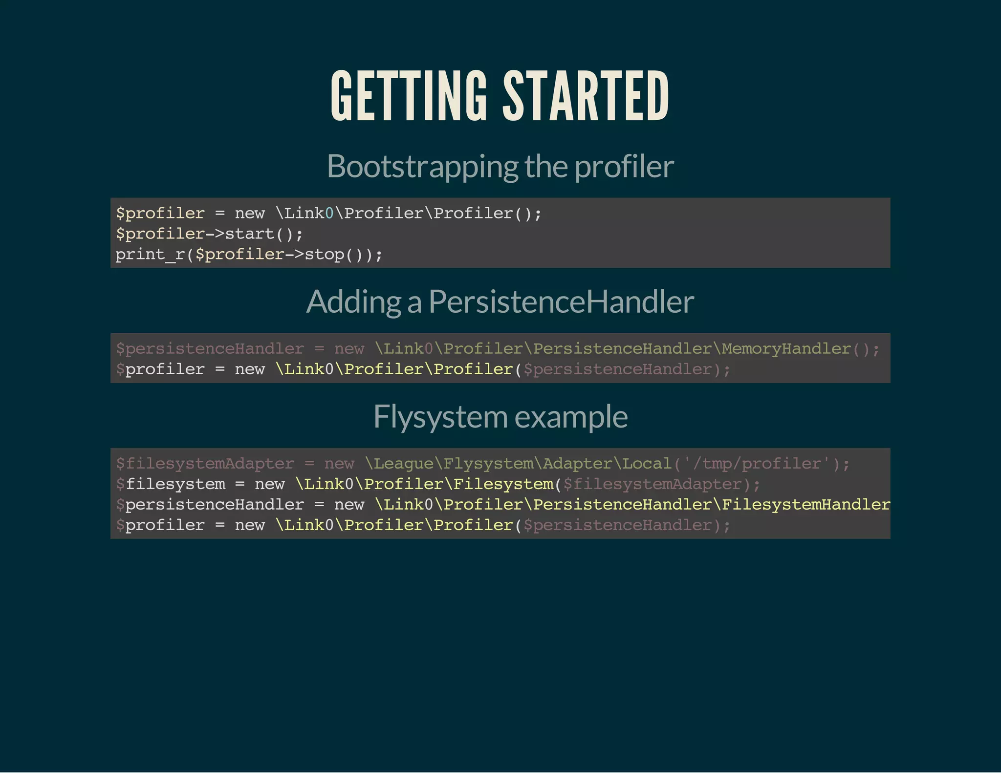 GETTING STARTED 
Bootstrapping the profiler 
$profiler = new Link0ProfilerProfiler(); 
$profiler->start(); 
print_r($profiler->stop()); 
Adding a PersistenceHandler 
$persistenceHandler = new Link0ProfilerPersistenceHandlerMemoryHandler(); 
$ profiler = new Link0ProfilerProfiler( 
$persistenceHandler); 
Flysystem example 
$filesystemAdapter = new LeagueFlysystemAdapterLocal('/tmp/profiler'); 
$ $filesystemAdapter); 
filesystem = new Link0ProfilerFilesystem( 
persistenceHandler = new Link0ProfilerPersistenceHandlerFilesystemHandler( 
profiler = new Link0ProfilerProfiler( 
$$ 
$persistenceHandler); 
 