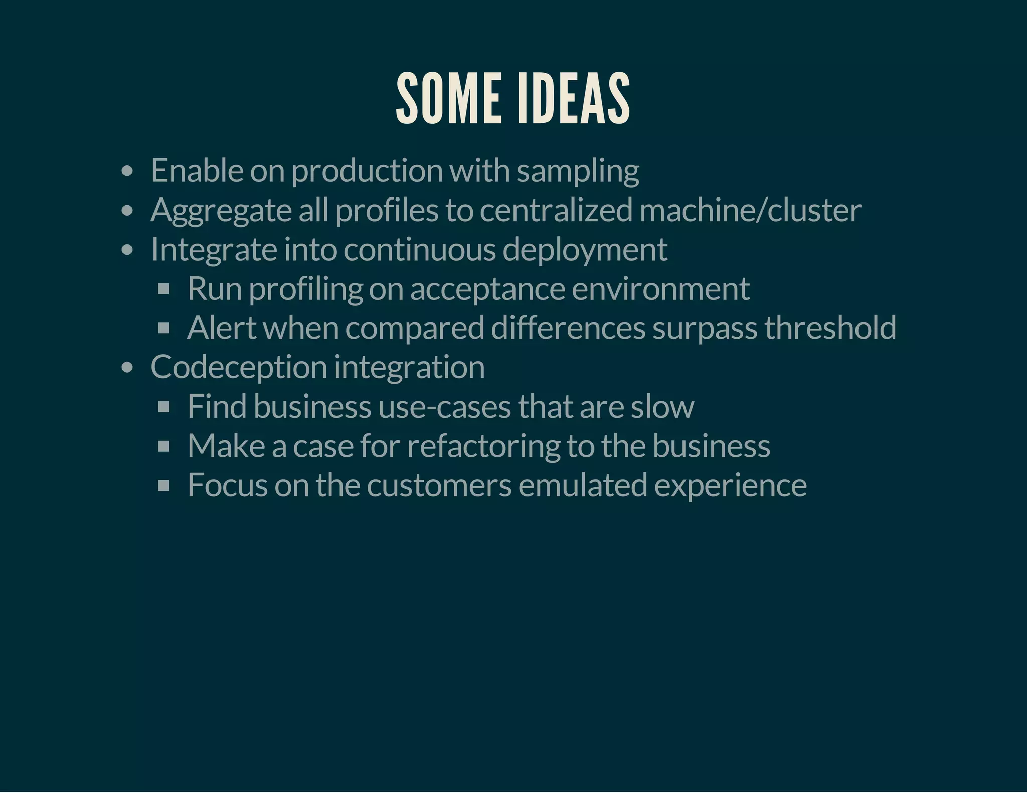 SOME IDEAS 
Enable on production with sampling 
Aggregate all profiles to centralized machine/cluster 
Integrate into continuous deployment 
Run profiling on acceptance environment 
Alert when compared differences surpass threshold 
Codeception integration 
Find business use-cases that are slow 
Make a case for refactoring to the business 
Focus on the customers emulated experience 
 