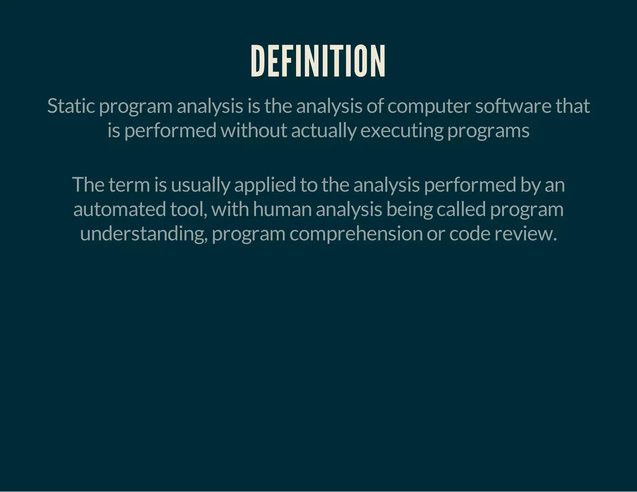 DEFINITION 
Static program analysis is the analysis of computer software that 
is performed without actually executing programs 
The term is usually applied to the analysis performed by an 
automated tool, with human analysis being called program 
understanding, program comprehension or code review. 
 