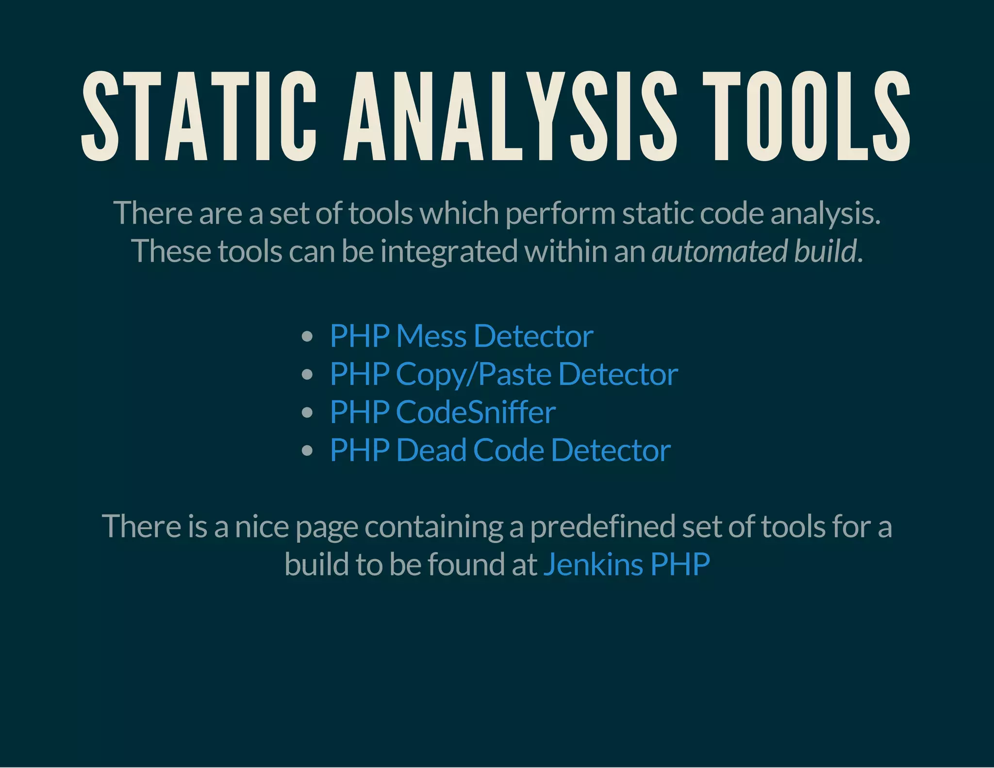 STATIC ANALYSIS TOOLS 
There are a set of tools which perform static code analysis. 
These tools can be integrated within an automated build. 
PHP Mess Detector 
PHP Copy/Paste Detector 
PHP CodeSniffer 
PHP Dead Code Detector 
There is a nice page containing a predefined set of tools for a 
build to be found at Jenkins PHP 
 