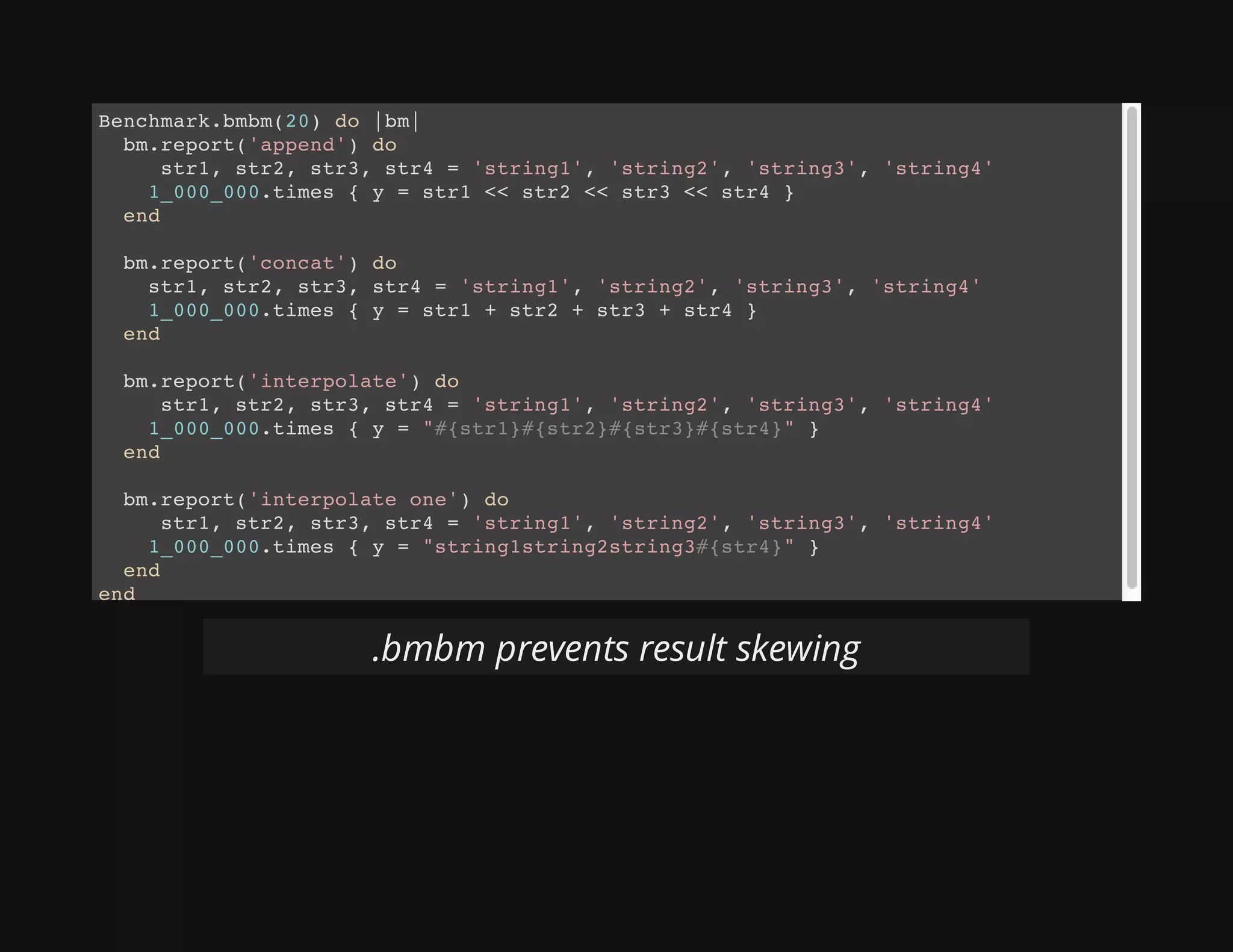 Benchmark.bmbm(20) do |bm|
bm.report('append') do
str1, str2, str3, str4 = 'string1', 'string2', 'string3', 'string4'
1_000_000.times { y = str1 << str2 << str3 << str4 }
end
bm.report('concat') do
str1, str2, str3, str4 = 'string1', 'string2', 'string3', 'string4'
1_000_000.times { y = str1 + str2 + str3 + str4 }
end
bm.report('interpolate') do
str1, str2, str3, str4 = 'string1', 'string2', 'string3', 'string4'
1_000_000.times { y = "#{str1}#{str2}#{str3}#{str4}" }
end
bm.report('interpolate one') do
str1, str2, str3, str4 = 'string1', 'string2', 'string3', 'string4'
1_000_000.times { y = "string1string2string3#{str4}" }
end
end
.bmbm prevents result skewing
 