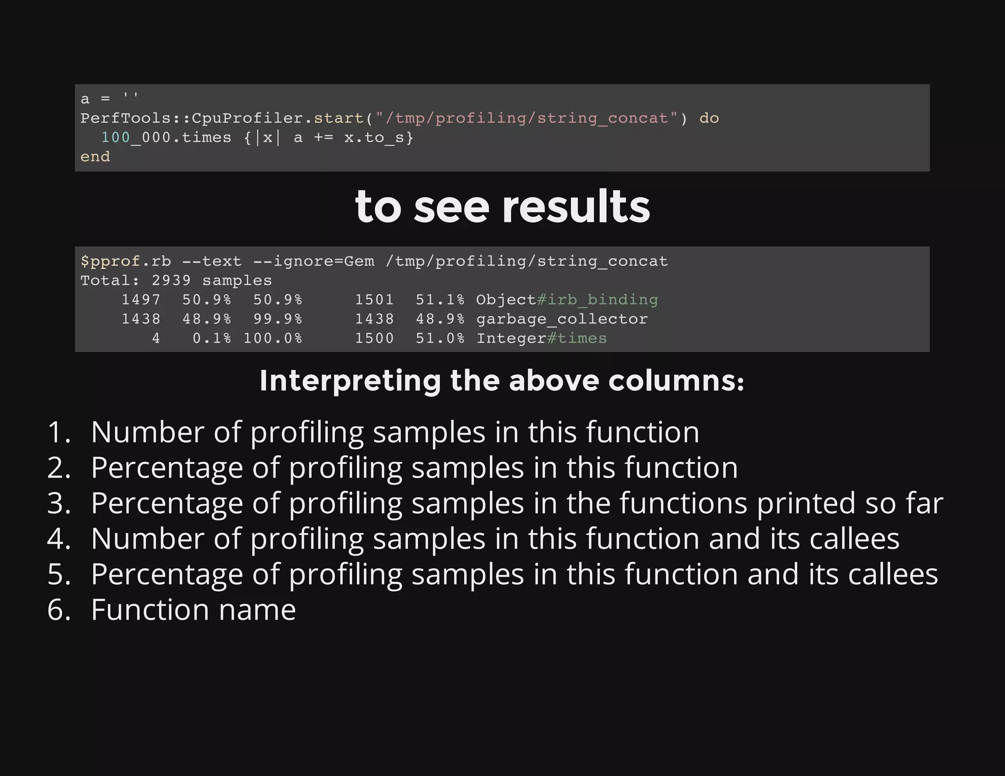 to see results
Interpreting the above columns:
1. Number of profiling samples in this function
2. Percentage of profiling samples in this function
3. Percentage of profiling samples in the functions printed so far
4. Number of profiling samples in this function and its callees
5. Percentage of profiling samples in this function and its callees
6. Function name
a = ''
PerfTools::CpuProfiler.start("/tmp/profiling/string_concat") do
100_000.times {|x| a += x.to_s}
end
$pprof.rb --text --ignore=Gem /tmp/profiling/string_concat
Total: 2939 samples
1497 50.9% 50.9% 1501 51.1% Object#irb_binding
1438 48.9% 99.9% 1438 48.9% garbage_collector
4 0.1% 100.0% 1500 51.0% Integer#times
 