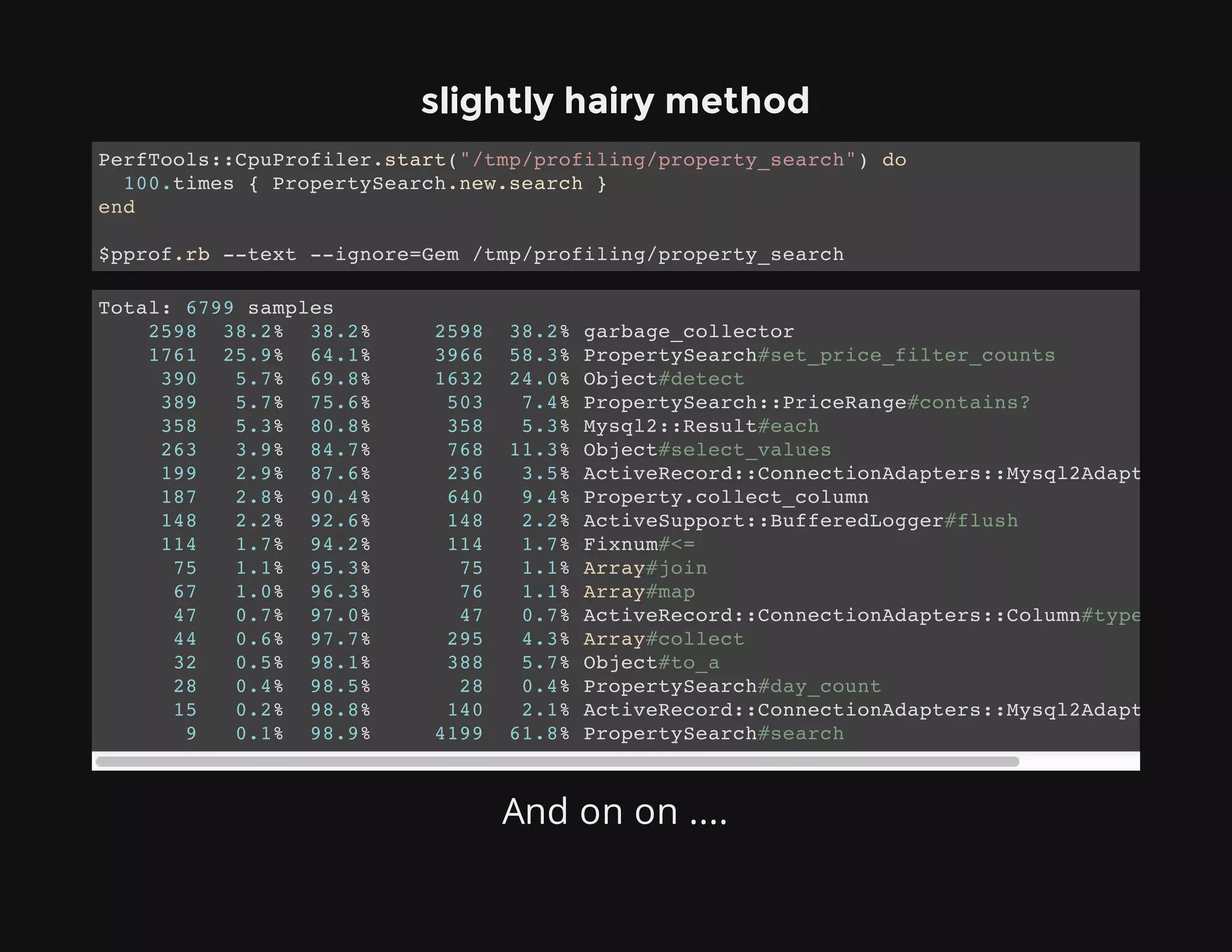 slightly hairy method
And on on ....
PerfTools::CpuProfiler.start("/tmp/profiling/property_search") do
100.times { PropertySearch.new.search }
end
$pprof.rb --text --ignore=Gem /tmp/profiling/property_search
Total: 6799 samples
2598 38.2% 38.2% 2598 38.2% garbage_collector
1761 25.9% 64.1% 3966 58.3% PropertySearch#set_price_filter_counts
390 5.7% 69.8% 1632 24.0% Object#detect
389 5.7% 75.6% 503 7.4% PropertySearch::PriceRange#contains?
358 5.3% 80.8% 358 5.3% Mysql2::Result#each
263 3.9% 84.7% 768 11.3% Object#select_values
199 2.9% 87.6% 236 3.5% ActiveRecord::ConnectionAdapters::Mysql2Adapter#execu
187 2.8% 90.4% 640 9.4% Property.collect_column
148 2.2% 92.6% 148 2.2% ActiveSupport::BufferedLogger#flush
114 1.7% 94.2% 114 1.7% Fixnum#<=
75 1.1% 95.3% 75 1.1% Array#join
67 1.0% 96.3% 76 1.1% Array#map
47 0.7% 97.0% 47 0.7% ActiveRecord::ConnectionAdapters::Column#type_cast
44 0.6% 97.7% 295 4.3% Array#collect
32 0.5% 98.1% 388 5.7% Object#to_a
28 0.4% 98.5% 28 0.4% PropertySearch#day_count
15 0.2% 98.8% 140 2.1% ActiveRecord::ConnectionAdapters::Mysql2Adapter#selec
9 0.1% 98.9% 4199 61.8% PropertySearch#search
 