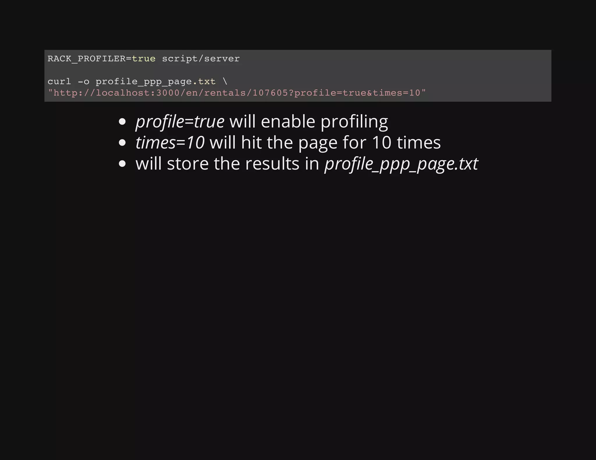 profile=true will enable profiling
times=10 will hit the page for 10 times
will store the results in profile_ppp_page.txt
RACK_PROFILER=true script/server
curl -o profile_ppp_page.txt 
"http://localhost:3000/en/rentals/107605?profile=true&times=10"
 
