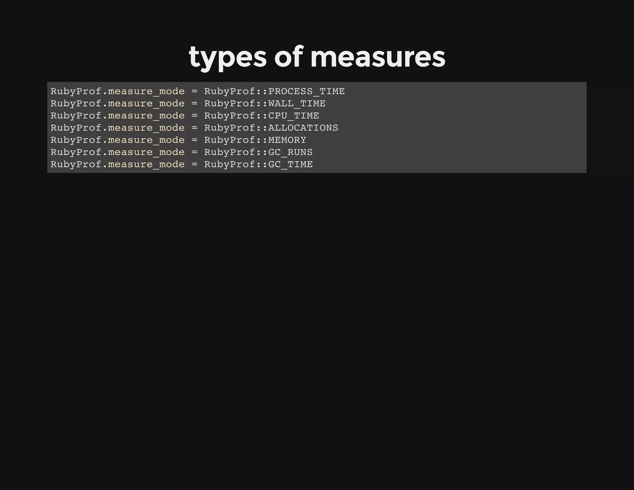 types of measures
RubyProf.measure_mode = RubyProf::PROCESS_TIME
RubyProf.measure_mode = RubyProf::WALL_TIME
RubyProf.measure_mode = RubyProf::CPU_TIME
RubyProf.measure_mode = RubyProf::ALLOCATIONS
RubyProf.measure_mode = RubyProf::MEMORY
RubyProf.measure_mode = RubyProf::GC_RUNS
RubyProf.measure_mode = RubyProf::GC_TIME
 