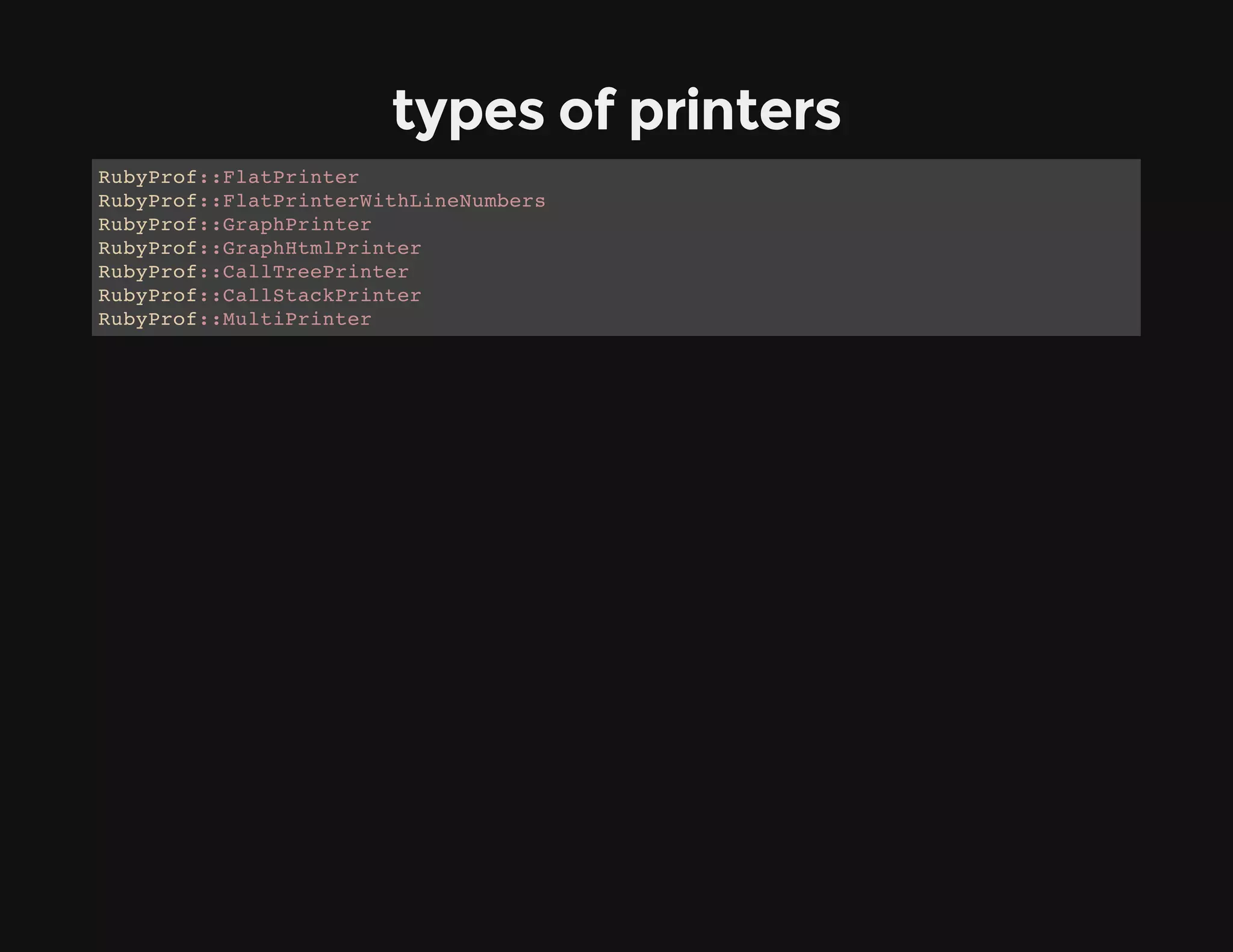 types of printers
RubyProf::FlatPrinter
RubyProf::FlatPrinterWithLineNumbers
RubyProf::GraphPrinter
RubyProf::GraphHtmlPrinter
RubyProf::CallTreePrinter
RubyProf::CallStackPrinter
RubyProf::MultiPrinter
 
