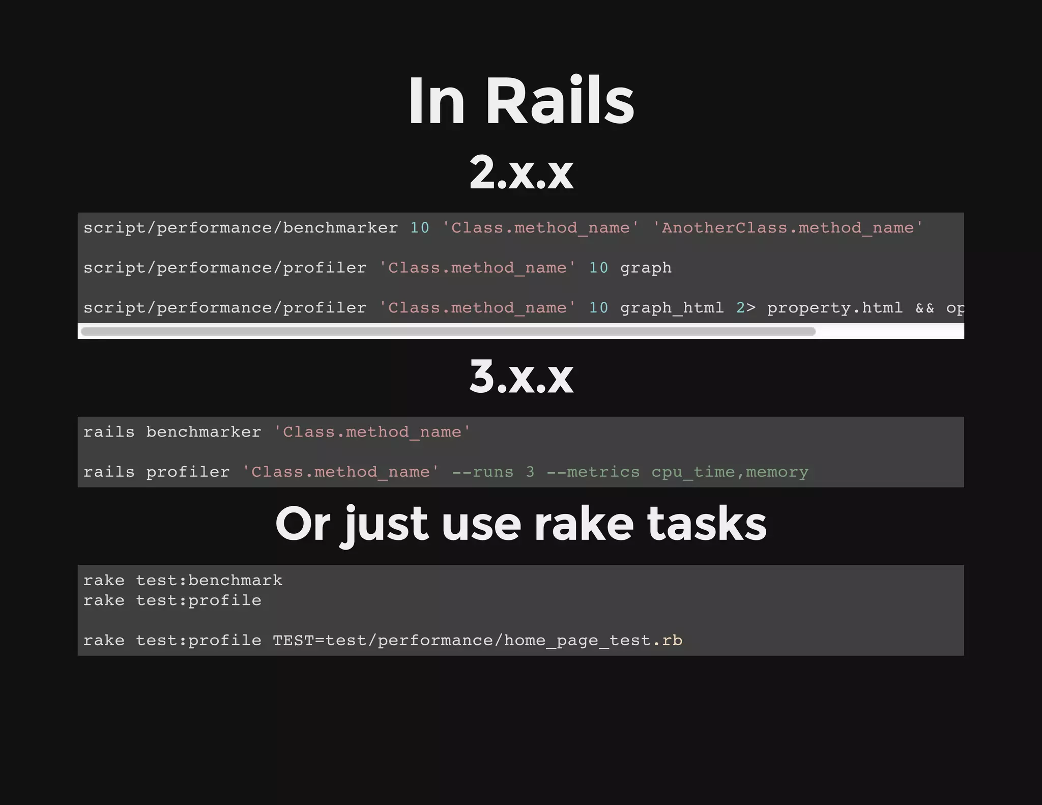 In Rails
2.x.x
3.x.x
Or just use rake tasks
script/performance/benchmarker 10 'Class.method_name' 'AnotherClass.method_name'
script/performance/profiler 'Class.method_name' 10 graph
script/performance/profiler 'Class.method_name' 10 graph_html 2> property.html && open prope
rails benchmarker 'Class.method_name'
rails profiler 'Class.method_name' --runs 3 --metrics cpu_time,memory
rake test:benchmark
rake test:profile
rake test:profile TEST=test/performance/home_page_test.rb
 