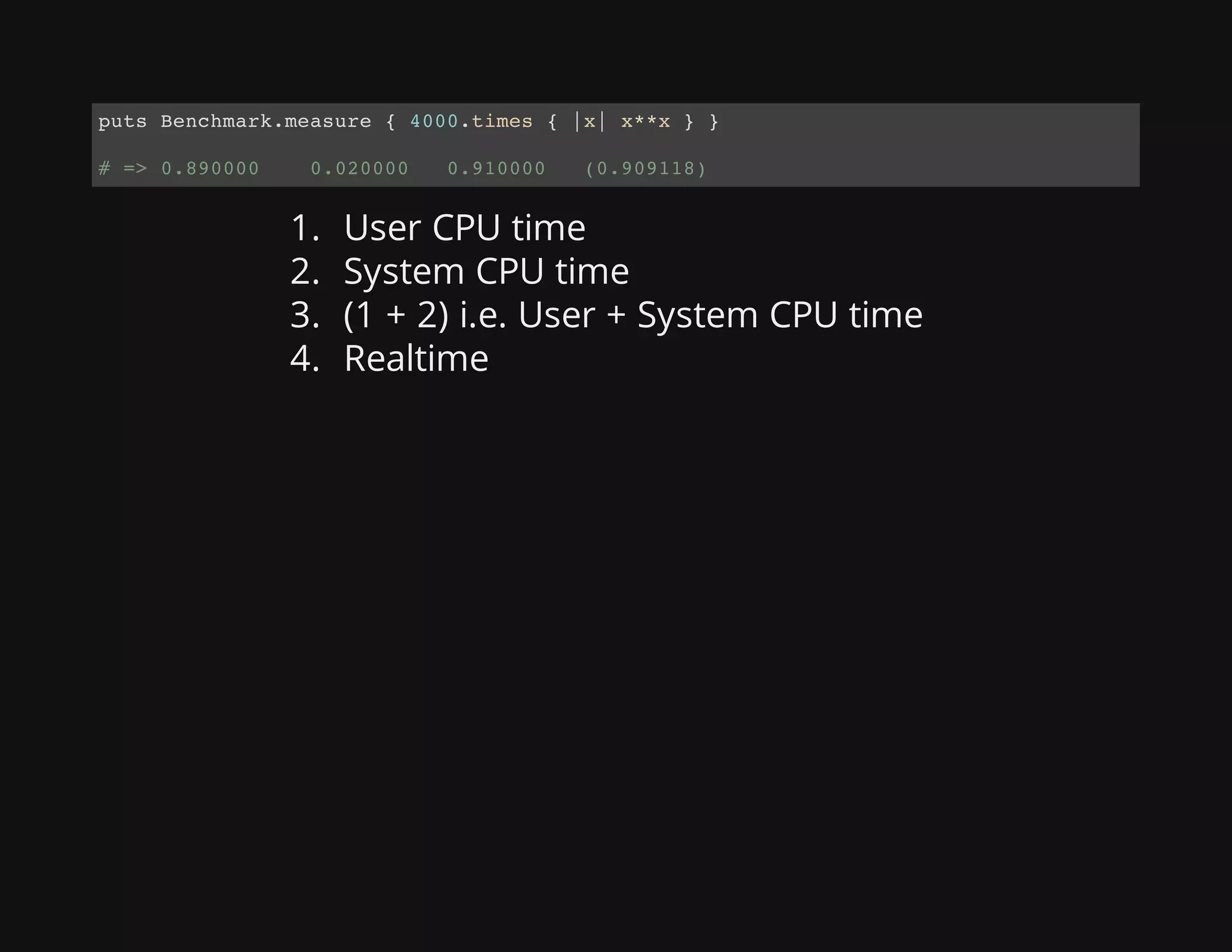 1. User CPU time
2. System CPU time
3. (1 + 2) i.e. User + System CPU time
4. Realtime
puts Benchmark.measure { 4000.times { |x| x**x } }
# => 0.890000 0.020000 0.910000 (0.909118)
 