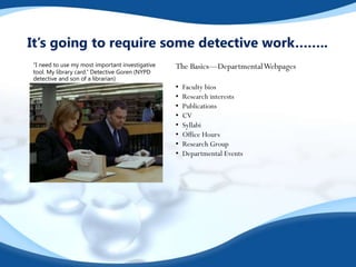 It’s going to require some detective work……..
“I need to use my most important investigative
tool. My library card.” Detective Goren (NYPD
detective and son of a librarian)
The Basics—DepartmentalWebpages
• Faculty bios
• Research interests
• Publications
• CV
• Syllabi
• Office Hours
• Research Group
• Departmental Events
 