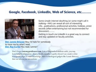 Some simple internet sleuthing (or some might call it
stalking—HA!) can reveal all sort of interesting
info….publications, professional activities, hobbies, arrest
records (often entertaining but not recommended for
discussion)………..
Getting in touch via LinkedIn is a great way to connect
and stay updated on faculty activities.
Google, Facebook, LinkedIn, Web of Science, etc……….
Det. Lennie Briscoe: Boy, I'd hate for somebody
to trace me by what I read.
Det. Rey Curtis: You read, Lennie?
Don’t forget ratemyprofessor.com Lots of disgruntled students aside, you may
learn helpful information about a faculty member’s quirks (doesn’t use email, is slow
to respond, eager to share knowledge, hates technological gadgets like Lennie Briscoe)
that can inform you interactions.
 