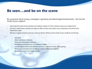 Be a proactive sleuth (snoop, investigator, operative) and attend departmental events. Get into the
minds of your subjects!
• Show that the work of your faculty and students matters to YOU and learn about your department.
• You don’t need to be a scientist to make an effort to learn the needs of you researchers and what tools
researchers need.
• Become a regular presence and you and your library will be on the minds of your students and faculty.
• Volunteer
• Attend seminars/colloquia
• Thesis and dissertation defenses
• Research presentations (i.e. UCF Research Week)
• Visit the departments and deliver brochures on research tools, offer training
• Show your enthusiasm for excellence in librarianship and research
• Be an advocate for your departments
Be seen….and be on the scene
 