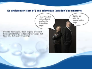 Don’t be discouraged. It’s an ongoing process of
building relationships and gaining knowledge that
takes time (but is very rewarding!)
Go undercover (sort of ) and schmooze (but don’t be smarmy)
It picks up
after the
second million
pages.
I tried Proust in
college; I gave
up after the
first million
pages.
 
