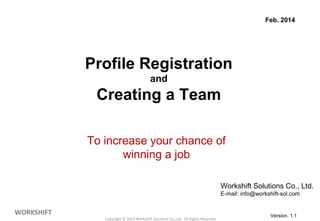 Profile Registration 
and 
Creating a Team 
To increase your chance of 
winning a job 
Copyright © 2014 Workshift Solutions Co.,Ltd. All Rights Reserved. 
WORKSHIFT 
Feb. 2014 
Workshift Solutions Co., Ltd. 
E-mail: info@workshift-sol.com 
1 Version. 1.1 
 