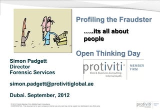 Profiling the Fraudster
                                                                                                     …..its all about
                                                                                                     people

                                                                                          Open Thinking Day
Simon Padgett
Director
Forensic Services

simon.padgett@protivitiglobal.ae

Dubai. September, 2012
© 2012 Protiviti Member Firm (Middle East) Consultancy
CONFIDENTIAL: This document is for your company's internal use only and may not be copied nor distributed to any third party.
 