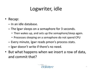 Logwriter, 
idle 
• Recap: 
– In 
an 
idle 
database. 
– The 
lgwr 
sleeps 
on 
a 
semaphore 
for 
3 
seconds. 
• Then 
wakes 
up, 
and 
sets 
up 
the 
semaphore/sleep 
again. 
• Processes 
sleeping 
on 
a 
semaphore 
do 
not 
spend 
CPU 
– Every 
minute, 
lgwr 
reads 
pmon's 
process 
stats. 
– lgwr 
doesn’t 
write 
if 
there’s 
no 
need. 
• But 
what 
happens 
when 
we 
insert 
a 
row 
of 
data, 
and 
commit 
that? 
10 
 