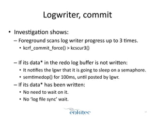 Logwriter, 
commit 
• Inves[ga[on 
shows: 
– Foreground 
scans 
log 
writer 
progress 
up 
to 
3 
[mes. 
• kcrf_commit_force() 
> 
kcscur3() 
! 
– If 
its 
data* 
in 
the 
redo 
log 
buffer 
is 
not 
wriEen: 
• It 
no[fies 
the 
lgwr 
that 
it 
is 
going 
to 
sleep 
on 
a 
semaphore. 
• sem[medop() 
for 
100ms, 
un[l 
posted 
by 
lgwr. 
– If 
its 
data* 
has 
been 
wriEen: 
• No 
need 
to 
wait 
on 
it. 
• No 
‘log 
file 
sync’ 
wait. 
14 
 