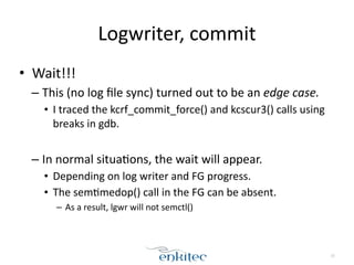 Logwriter, 
commit 
• Wait!!! 
– This 
(no 
log 
file 
sync) 
turned 
out 
to 
be 
an 
edge 
case. 
• I 
traced 
the 
kcrf_commit_force() 
and 
kcscur3() 
calls 
using 
breaks 
in 
gdb. 
! 
– In 
normal 
situa[ons, 
the 
wait 
will 
appear. 
• Depending 
on 
log 
writer 
and 
FG 
progress. 
• The 
sem[medop() 
call 
in 
the 
FG 
can 
be 
absent. 
– As 
a 
result, 
lgwr 
will 
not 
semctl() 
15 
 