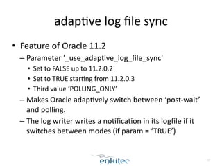 adap[ve 
log 
file 
sync 
• Feature 
of 
Oracle 
11.2 
– Parameter 
'_use_adap[ve_log_file_sync' 
• Set 
to 
FALSE 
up 
to 
11.2.0.2 
• Set 
to 
TRUE 
star[ng 
from 
11.2.0.3 
• Third 
value 
‘POLLING_ONLY’ 
– Makes 
Oracle 
adap[vely 
switch 
between 
‘post-­‐wait’ 
and 
polling. 
– The 
log 
writer 
writes 
a 
no[fica[on 
in 
its 
logfile 
if 
it 
switches 
between 
modes 
(if 
param 
= 
‘TRUE’) 
17 
 