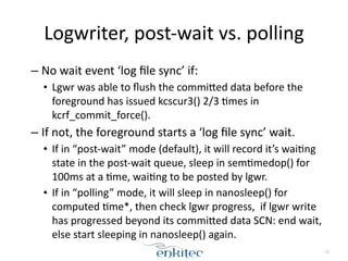 Logwriter, 
post-­‐wait 
vs. 
polling 
– No 
wait 
event 
‘log 
file 
sync’ 
if: 
• Lgwr 
was 
able 
to 
flush 
the 
commiEed 
data 
before 
the 
foreground 
has 
issued 
kcscur3() 
2/3 
[mes 
in 
kcrf_commit_force(). 
– If 
not, 
the 
foreground 
starts 
a 
‘log 
file 
sync’ 
wait. 
• If 
in 
“post-­‐wait” 
mode 
(default), 
it 
will 
record 
it’s 
wai[ng 
state 
in 
the 
post-­‐wait 
queue, 
sleep 
in 
sem[medop() 
for 
100ms 
at 
a 
[me, 
wai[ng 
to 
be 
posted 
by 
lgwr. 
• If 
in 
“polling” 
mode, 
it 
will 
sleep 
in 
nanosleep() 
for 
computed 
[me*, 
then 
check 
lgwr 
progress, 
if 
lgwr 
write 
has 
progressed 
beyond 
its 
commiEed 
data 
SCN: 
end 
wait, 
else 
start 
sleeping 
in 
nanosleep() 
again. 
19 
 