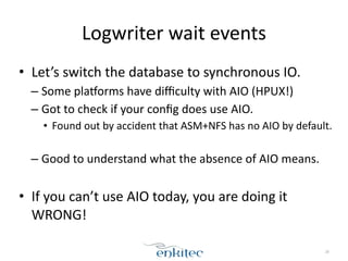 Logwriter 
wait 
events 
• Let’s 
switch 
the 
database 
to 
synchronous 
IO. 
– Some 
plaxorms 
have 
difficulty 
with 
AIO 
(HPUX!) 
– Got 
to 
check 
if 
your 
config 
does 
use 
AIO. 
• Found 
out 
by 
accident 
that 
ASM+NFS 
has 
no 
AIO 
by 
default. 
! 
– Good 
to 
understand 
what 
the 
absence 
of 
AIO 
means. 
! 
• If 
you 
can’t 
use 
AIO 
today, 
you 
are 
doing 
it 
WRONG! 
28 
 