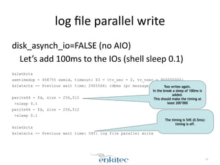 log 
file 
parallel 
write 
30 
disk_asynch_io=FALSE 
(no 
AIO) 
Let’s 
add 
100ms 
to 
the 
IOs 
(shell 
sleep 
0.1) 
! 
kslwtbctx 
semtimedop - 458755 semid, timeout: $3 = {tv_sec = 2, tv_nsec = 900000000} 
kslwtectx -- Previous wait time: 2905568: rdbms ipc message 
! 
pwrite64 - fd, size - 256,512 
>sleep 0.1 
pwrite64 - fd, size - 256,512 
>sleep 0.1 
! 
kslwtbctx 
kslwtectx -- Previous wait time: 545: log file parallel write 
Two writes again. 
In the break a sleep of 100ms is 
added. 
This should make the timing at 
least 200’000 
The timing is 545 (0.5ms): 
timing is off. 
 