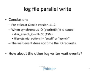 log 
file 
parallel 
write 
• Conclusion: 
– For 
at 
least 
Oracle 
version 
11.2. 
– When 
synchronous 
IO 
(pwrite64()) 
is 
issued. 
• disk_asynch_io 
= 
FALSE 
(ASM) 
• filesystemio_op[ons 
!= 
“setall” 
or 
“asynch” 
– The 
wait 
event 
does 
not 
[me 
the 
IO 
requests. 
! 
• How 
about 
the 
other 
log 
writer 
wait 
events? 
31 
 