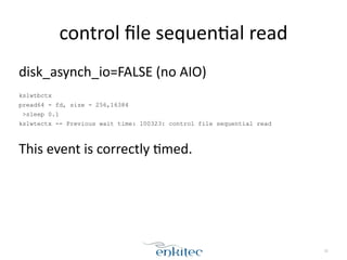 control 
file 
sequen[al 
read 
32 
disk_asynch_io=FALSE 
(no 
AIO) 
! 
kslwtbctx 
pread64 - fd, size - 256,16384 
>sleep 0.1 
kslwtectx -- Previous wait time: 100323: control file sequential read 
! 
This 
event 
is 
correctly 
[med. 
 