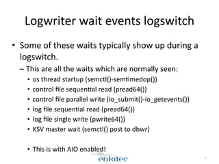 Logwriter 
wait 
events 
logswitch 
• Some 
of 
these 
waits 
typically 
show 
up 
during 
a 
logswitch. 
– This 
are 
all 
the 
waits 
which 
are 
normally 
seen: 
• os 
thread 
startup 
(semctl()-­‐sem[medop()) 
• control 
file 
sequen[al 
read 
(pread64()) 
• control 
file 
parallel 
write 
(io_submit()-­‐io_getevents()) 
• log 
file 
sequen[al 
read 
(pread64()) 
• log 
file 
single 
write 
(pwrite64()) 
• KSV 
master 
wait 
(semctl() 
post 
to 
dbwr) 
! 
• This 
is 
with 
AIO 
enabled! 
35 
 