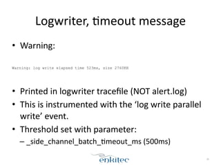 Logwriter, 
[meout 
message 
• Warning: 
! 
Warning: log write elapsed time 523ms, size 2760KB 
! 
• Printed 
in 
logwriter 
tracefile 
(NOT 
alert.log) 
• This 
is 
instrumented 
with 
the 
‘log 
write 
parallel 
write’ 
event. 
• Threshold 
set 
with 
parameter: 
– _side_channel_batch_[meout_ms 
(500ms) 
36 
 