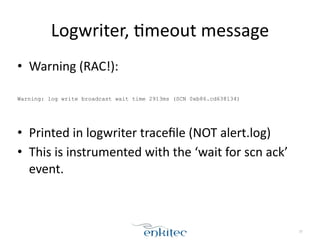 Logwriter, 
[meout 
message 
• Warning 
(RAC!): 
! 
Warning: log write broadcast wait time 2913ms (SCN 0xb86.cd638134) 
! 
• Printed 
in 
logwriter 
tracefile 
(NOT 
alert.log) 
• This 
is 
instrumented 
with 
the 
‘wait 
for 
scn 
ack’ 
event. 
37 
 