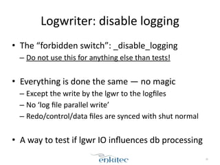 Logwriter: 
disable 
logging 
• The 
“forbidden 
switch”: 
_disable_logging 
– Do 
not 
use 
this 
for 
anything 
else 
than 
tests! 
! 
• Everything 
is 
done 
the 
same 
— 
no 
magic 
– Except 
the 
write 
by 
the 
lgwr 
to 
the 
logfiles 
– No 
‘log 
file 
parallel 
write’ 
– Redo/control/data 
files 
are 
synced 
with 
shut 
normal 
! 
• A 
way 
to 
test 
if 
lgwr 
IO 
influences 
db 
processing 
38 
 