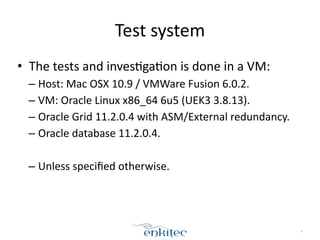 Test 
system 
• The 
tests 
and 
inves[ga[on 
is 
done 
in 
a 
VM: 
– Host: 
Mac 
OSX 
10.9 
/ 
VMWare 
Fusion 
6.0.2. 
– VM: 
Oracle 
Linux 
x86_64 
6u5 
(UEK3 
3.8.13). 
– Oracle 
Grid 
11.2.0.4 
with 
ASM/External 
redundancy. 
– Oracle 
database 
11.2.0.4. 
! 
– Unless 
specified 
otherwise. 
4 
 
