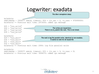 Logwriter: 
exadata 
kslwtbctx 
semtimedop - 3309577 semid, timeout: $24 = {tv_sec = 2, tv_nsec = 970000000} 
kslwtectx -- Previous wait time: 2973630: rdbms ipc message 
! 
$25 = "oss_write" 
$26 = "oss_write" 
$27 = "oss_write" 
$28 = "oss_write" 
! 
kslwtbctx 
$29 = "oss_wait" 
$30 = "oss_wait" 
$31 = "oss_wait" 
$32 = "oss_wait" 
kslwtectx -- Previous wait time: 2956: log file parallel write 
! 
kslwtbctx 
semtimedop - 3309577 semid, timeout: $33 = {tv_sec = 3, tv_nsec = 0} 
kslwtectx -- Previous wait time: 3004075: rdbms ipc message 
40 
The dbwr semaphore sleep. 
The writes are issued here. 
There is no io_submit like wait. This is not timed. 
The wait is log file parallel write, identical to non-exadata. 
It seems to wait for all issued IOs 
 