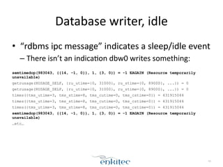 Database 
writer, 
idle 
• “rdbms 
ipc 
message” 
indicates 
a 
sleep/idle 
event 
– There 
isn’t 
an 
indica[on 
dbw0 
writes 
something: 
! 
semtimedop(983043, {{14, -1, 0}}, 1, {3, 0}) = -1 EAGAIN (Resource temporarily 
unavailable) 
getrusage(RUSAGE_SELF, {ru_utime={0, 31000}, ru_stime={0, 89000}, ...}) = 0 
getrusage(RUSAGE_SELF, {ru_utime={0, 31000}, ru_stime={0, 89000}, ...}) = 0 
times({tms_utime=3, tms_stime=8, tms_cutime=0, tms_cstime=0}) = 431915044 
times({tms_utime=3, tms_stime=8, tms_cutime=0, tms_cstime=0}) = 431915044 
times({tms_utime=3, tms_stime=8, tms_cutime=0, tms_cstime=0}) = 431915044 
semtimedop(983043, {{14, -1, 0}}, 1, {3, 0}) = -1 EAGAIN (Resource temporarily 
unavailable) 
…etc… 
43 
 