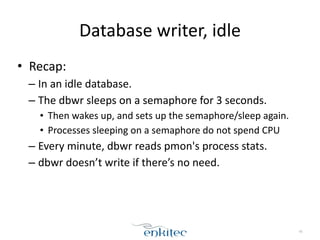Database 
writer, 
idle 
• Recap: 
– In 
an 
idle 
database. 
– The 
dbwr 
sleeps 
on 
a 
semaphore 
for 
3 
seconds. 
• Then 
wakes 
up, 
and 
sets 
up 
the 
semaphore/sleep 
again. 
• Processes 
sleeping 
on 
a 
semaphore 
do 
not 
spend 
CPU 
– Every 
minute, 
dbwr 
reads 
pmon's 
process 
stats. 
– dbwr 
doesn’t 
write 
if 
there’s 
no 
need. 
45 
 